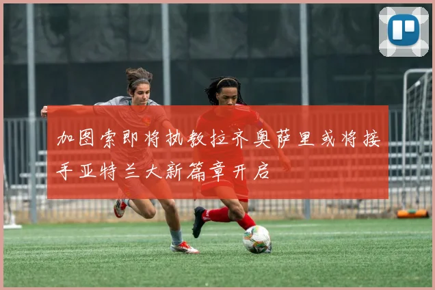 加图索即将执教拉齐奥萨里或将接手亚特兰大新篇章开启