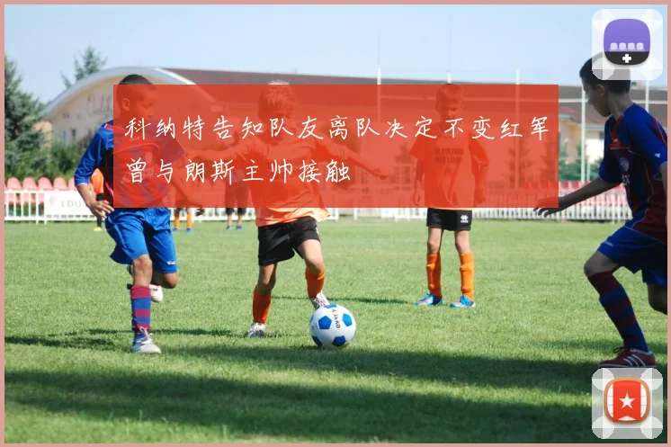 科纳特告知队友离队决定不变红军曾与朗斯主帅接触