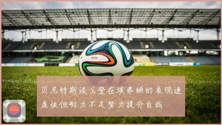 贝尼特斯谈戈登在埃弗顿的表现速度快但耐力不足努力提升自我