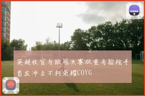 英超收官与欧冠决赛双重考验枪手首发冲击不朽荣耀COYG